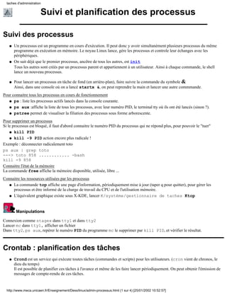 taches d'administration


                        Suivi et planification des processus

Suivi des processus
   q   Un processus est un programme en cours d'exécution. Il peut donc y avoir simultanément plusieurs processus du même
       programme en exécution en mémoire. Le noyau Linux lance, gére les processus et controle leur échanges avec les
       périphériques.
   q   On sait déjà que le premier processus, ancêtre de tous les autres, est init
       Tous les autres sont créés par un processus parent et appartiennent à un utilisateur. Ainsi à chaque commande, le shell
       lance un nouveau processus.

   q   Pour lancer un processus en tâche de fond (en arrière-plan), faire suivre la commande du symbole &
       Ainsi, dans une console où on a lancé startx &, on peut reprendre la main et lancer une autre commmande.
Pour connaitre tous les processus en cours de fonctionnement
   q ps : liste les processus actifs lancés dans la console courante.

   q ps aux :affiche la liste de tous les processus, avec leur numéro PID, le terminal tty où ils ont été lancés (sinon ?).

   q pstree permet de visualiser la filiation des processus sous forme arborescente.

Pour supprimer un processus
Si le processus est bloqué, il faut d'abord connaitre le numéro PID du processus qui ne répond plus, pour pouvoir le "tuer"
    q kill PID

    q kill -9 PID action encore plus radicale !

Exemple : déconnecter radicalement toto
ps aux | grep toto
---> toto 858 ............ -bash
kill -9 858
Connaitre l'état de la mémoire
La commande free affiche la mémoire disponible, utilisée, libre ...
Connaitre les ressources utilisées par les processus
   q La commande top affiche une page d'information, périodiquement mise à jour (taper q pour quitter), pour gérer les
     processus et être informé de la charge de travail du CPU et de l'utilisation mémoire.
   q L'équivalent graphique existe sous X-KDE, lancer K/système/gestionnaire de taches Ktop




        Manipulations

Connexion comme stagex dans tty1 et dans tty2
Lancer mc dans tty1, afficher un fichier
Dans tty2, ps aux, repérer le numéro PID du programme mc le supprimer par kill PID, et vérifier le résultat.



Crontab : planification des tâches
   q   Crond est un service qui exécute toutes tâches (commandes et scripts) pour les utilisateurs. (cron vient de chronos, le
       dieu du temps)
       Il est possible de planifier ces tâches à l'avance et même de les faire lancer périodiquement. On peut obtenir l'émission de
       messages de compte-rendu de ces tâches.


  http://www.meca.unicaen.fr/Enseignement/Dess/linux/admin-processus.html (1 sur 4) [25/01/2002 10:52:57]
 