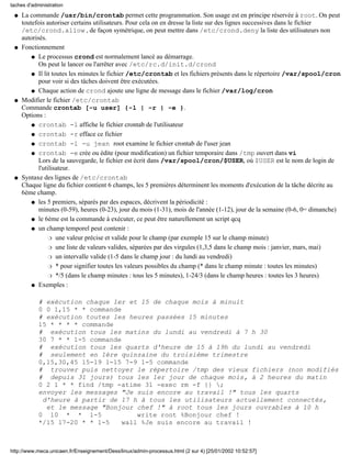 taches d'administration

 q   La commande /usr/bin/crontab permet cette programmation. Son usage est en principe réservée à root. On peut
     toutefois autoriser certains utilisateurs. Pour cela on en dresse la liste sur des lignes successives dans le fichier
     /etc/crond.allow , de façon symétrique, on peut mettre dans /etc/crond.deny la liste des utilisateurs non
     autorisés.
 q   Fonctionnement
         q Le processus crond est normalement lancé au démarrage.
            On peut le lancer ou l'arrêter avec /etc/rc.d/init.d/crond
         q Il lit toutes les minutes le fichier /etc/crontab et les fichiers présents dans le répertoire /var/spool/cron
            pour voir si des tâches doivent être exécutées.
         q Chaque action de crond ajoute une ligne de message dans le fichier /var/log/cron

 q   Modifier le fichier /etc/crontab
     Commande crontab [-u user] {-l | -r | -e }.
     Options :
         q crontab -l affiche le fichier crontab de l'utilisateur

         q crontab -r efface ce fichier

         q crontab -l -u jean root examine le fichier crontab de l'user jean

         q crontab -e crée ou édite (pour modification) un fichier temporaire dans /tmp ouvert dans vi
            Lors de la sauvegarde, le fichier est écrit dans /var/spool/cron/$USER, où $USER est le nom de login de
            l'utilisateur.
 q   Syntaxe des lignes de /etc/crontab
     Chaque ligne du fichier contient 6 champs, les 5 premières déterminent les moments d'exécution de la tâche décrite au
     6ème champ.
         q les 5 premiers, séparés par des espaces, décrivent la périodicité :
            minutes (0-59), heures (0-23), jour du mois (1-31), mois de l'année (1-12), jour de la semaine (0-6, 0= dimanche)
         q le 6ème est la commande à exécuter, ce peut être naturellement un script qcq

         q un champ temporel peut contenir :

                 r une valeur précise et valide pour le champ (par exemple 15 sur le champ minute)

                 r une liste de valeurs valides, séparées par des virgules (1,3,5 dans le champ mois : janvier, mars, mai)

                 r un intervalle valide (1-5 dans le champ jour : du lundi au vendredi)

                 r * pour signifier toutes les valeurs possibles du champ (* dans le champ minute : toutes les minutes)

                 r */5 (dans le champ minutes : tous les 5 minutes), 1-24/3 (dans le champ heures : toutes les 3 heures)

         q Exemples :


            # exécution chaque 1er et 15 de chaque mois à minuit
            0 0 1,15 * * commande
            # exécution toutes les heures passées 15 minutes
            15 * * * * commande
            # exécution tous les matins du lundi au vendredi à 7 h 30
            30 7 * * 1-5 commande
            # exécution tous les quarts d'heure de 15 à 19h du lundi au vendredi
            # seulement en 1ère quinzaine du troisième trimestre
            0,15,30,45 15-19 1-15 7-9 1-5 commande
            # trouver puis nettoyer le répertoire /tmp des vieux fichiers (non modifiés
            # depuis 31 jours) tous les 1er jour de chaque mois, à 2 heures du matin
            0 2 1 * * find /tmp -atime 31 -exec rm -f {} ;
            envoyer les messages "Je suis encore au travail !" tous les quarts
             d'heure à partir de 17 h à tous les utilisateurs actuellement connectés,
              et le message "Bonjour chef !" à root tous les jours ouvrables à 10 h
            0 10 * * 1-5              write root %Bonjour chef !
            */15 17-20 * * 1-5    wall %Je suis encore au travail !



http://www.meca.unicaen.fr/Enseignement/Dess/linux/admin-processus.html (2 sur 4) [25/01/2002 10:52:57]
 
