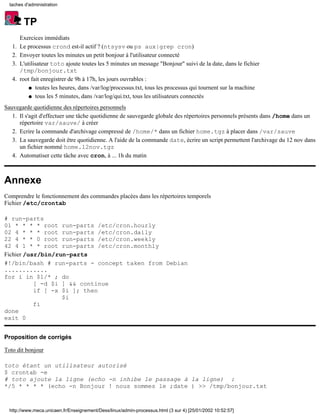 taches d'administration



         TP
        Exercices immédiats
   1.   Le processus crond est-il actif ? (ntsysv ou ps aux|grep cron)
   2.   Envoyer toutes les minutes un petit bonjour à l'utilisateur connecté
   3.   L'utilisateur toto ajoute toutes les 5 minutes un message "Bonjour" suivi de la date, dans le fichier
        /tmp/bonjour.txt
   4.   root fait enregistrer de 9h à 17h, les jours ouvrables :
            q toutes les heures, dans /var/log/processus.txt, tous les processus qui tournent sur la machine

            q tous les 5 minutes, dans /var/log/qui.txt, tous les utilisateurs connectés

Sauvegarde quotidienne des répertoires personnels
   1. Il s'agit d'effectuer une tâche quotidienne de sauvegarde globale des répertoires personnels présents dans /home dans un
      répertoire var/sauve/ à créer
   2. Ecrire la commande d'archivage compressé de /home/* dans un fichier home.tgz à placer dans /var/sauve
   3. La sauvegarde doit être quotidienne. A l'aide de la commande date, écrire un script permettent l'archivage du 12 nov dans
      un fichier nommé home.12nov.tgz
   4. Automatiser cette tâche avec cron, à ... 1h du matin



Annexe
Comprendre le fonctionnement des commandes placées dans les répertoires temporels
Fichier /etc/crontab

# run-parts
01 * * * * root run-parts /etc/cron.hourly
02 4 * * * root run-parts /etc/cron.daily
22 4 * * 0 root run-parts /etc/cron.weekly
42 4 1 * * root run-parts /etc/cron.monthly
Fichier /usr/bin/run-parts
#!/bin/bash # run-parts - concept taken from Debian
............
for i in $1/* ; do
           [ -d $i ] && continue
           if [ -x $i ]; then
                   $i
           fi
done
exit 0


Proposition de corrigés

Toto dit bonjour

toto étant un utilisateur autorisé
$ crontab -e
# toto ajoute la ligne (echo -n inhibe le passage à la ligne) :
*/5 * * * * (echo -n Bonjour ! nous sommes le ;date ) >> /tmp/bonjour.txt



  http://www.meca.unicaen.fr/Enseignement/Dess/linux/admin-processus.html (3 sur 4) [25/01/2002 10:52:57]
 