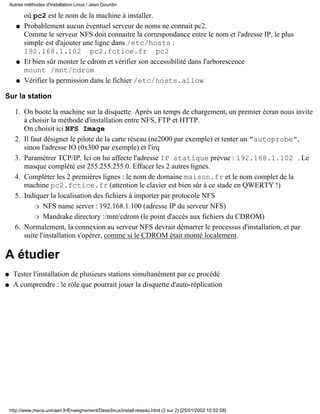 Autres méthodes d'installation Linux / Jean Gourdin

           où pc2 est le nom de la machine à installer.
       q   Probablement aucun éventuel serveur de noms ne connait pc2.
           Comme le serveur NFS doit connaitre la correspondance entre le nom et l'adresse IP, le plus
           simple est d'ajouter une ligne dans /etc/hosts :
           192.168.1.102 pc2.fctice.fr pc2
       q   Et bien sûr monter le cdrom et vérifier son accessibilité dans l'arborescence
           mount /mnt/cdrom
       q   Vérifier la permission dans le fichier /etc/hosts.allow

Sur la station

      1. On boote la machine sur la disquette. Après un temps de chargement, un premier écran nous invite
         à choisir la méthode d'installation entre NFS, FTP et HTTP.
         On choisit ici NFS Image
      2. Il faut désigner le pilote de la carte réseau (ne2000 par exemple) et tenter un "autoprobe",
         sinon l'adresse IO (0x300 par exemple) et l'irq
      3. Paramétrer TCP/IP. Ici on lui affecte l'adresse IP statique prévue : 192.168.1.102 . Le
         masque complété est 255.255.255.0. Effacer les 2 autres lignes.
      4. Compléter les 2 premières lignes : le nom de domaine maison.fr et le nom complet de la
         machine pc2.fctice.fr (attention le clavier est bien sûr à ce stade en QWERTY !)
      5. Indiquer la localisation des fichiers à importer par protocole NFS
              r NFS name server : 192.168.1.100 (adresse IP du serveur NFS)

              r Mandrake directory :/mnt/cdrom (le point d'accès aux fichiers du CDROM)

      6. Normalement, la connexion au serveur NFS devrait démarrer le processus d'installation, et par
         suite l'installation s'opérer, comme si le CDROM était monté localement.

A étudier
q    Tester l'installation de plusieurs stations simultanément par ce procédé
q    A comprendre : le rôle que pourrait jouer la disquette d'auto-réplication




    http://www.meca.unicaen.fr/Enseignement/Dess/linux/install-reseau.html (2 sur 2) [25/01/2002 10:52:58]
 