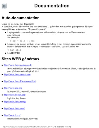 Documentation

Auto-documentation
Linux est lui-même très documenté.
A consulter, avant de chercher une aide extérieure ... qui ne fait bien souvent que reprendre de façon
incomplète ces informations "de première main".
    q La plupart des commandes posséde une aide succinte, bien souvent suffisante comme
      aide-mémoire
      Par exemple :
         $ cp --help | less
    q Les pages de manuel sont des textes souvent très long et très complet à considérer comme le
      manuel de référence. Par exemple le manuel de l'utilitaire lilo s'examine par
      $ man lilo
    q Les HOWTO



Sites WEB généraux
q    http://www.linux-center.org/fr
         Index thématique de pages Web consacrées au système d'exploitation Linux, à ses applications et
         plus généralement au logiciel libre.
q    http://www.linux-france.com


q    http://www.linux-kheops.com/doc/


q    http://www.gnu.org
         le projet GNU, objectifs, textes fondateurs
q    http://www.freenix.org/
         logiciels, faq, howto
q    http://www.linuxbe.org/


q    http://www.linux.com/


q    http://www.li.org/
          informations pratiques, nouvelles


    http://www.meca.unicaen.fr/Enseignement/Dess/linux/documentation.html (1 sur 3) [25/01/2002 10:53:00]
 