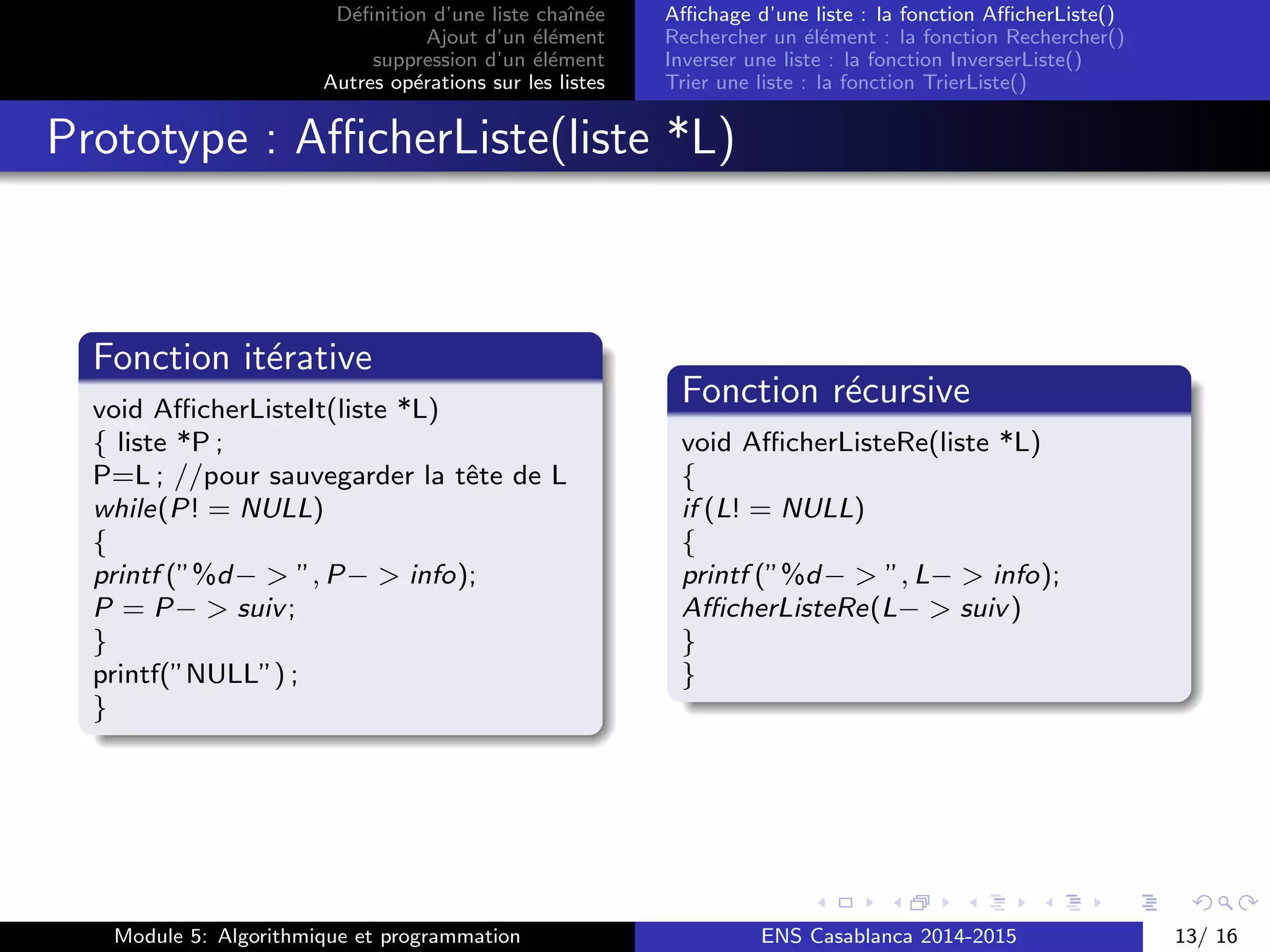 D´eﬁnition d’une liste chaˆın´ee
Ajout d’un ´el´ement
suppression d’un ´el´ement
Autres op´erations sur les listes
Aﬃchage d’une liste : la fonction AﬃcherListe()
Rechercher un ´el´ement : la fonction Rechercher()
Inverser une liste : la fonction InverserListe()
Trier une liste : la fonction TrierListe()
Prototype : AﬃcherListe(liste *L)
Fonction it´erative
void AﬃcherListeIt(liste *L)
{ liste *P ;
P=L ; //pour sauvegarder la tˆete de L
while(P! = NULL)
{
printf (”%d− > ”, P− > info);
P = P− > suiv;
}
printf(”NULL”) ;
}
Fonction r´ecursive
void AﬃcherListeRe(liste *L)
{
if (L! = NULL)
{
printf (”%d− > ”, L− > info);
AﬃcherListeRe(L− > suiv)
}
}
Module 5: Algorithmique et programmation ENS Casablanca 2014-2015 13/ 16
 