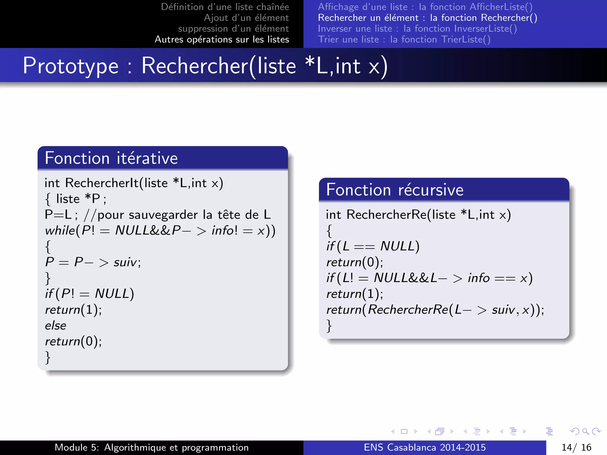 D´eﬁnition d’une liste chaˆın´ee
Ajout d’un ´el´ement
suppression d’un ´el´ement
Autres op´erations sur les listes
Aﬃchage d’une liste : la fonction AﬃcherListe()
Rechercher un ´el´ement : la fonction Rechercher()
Inverser une liste : la fonction InverserListe()
Trier une liste : la fonction TrierListe()
Prototype : Rechercher(liste *L,int x)
Fonction it´erative
int RechercherIt(liste *L,int x)
{ liste *P ;
P=L ; //pour sauvegarder la tˆete de L
while(P! = NULL&&P− > info! = x))
{
P = P− > suiv;
}
if (P! = NULL)
return(1);
else
return(0);
}
Fonction r´ecursive
int RechercherRe(liste *L,int x)
{
if (L == NULL)
return(0);
if (L! = NULL&&L− > info == x)
return(1);
return(RechercherRe(L− > suiv, x));
}
Module 5: Algorithmique et programmation ENS Casablanca 2014-2015 14/ 16
 