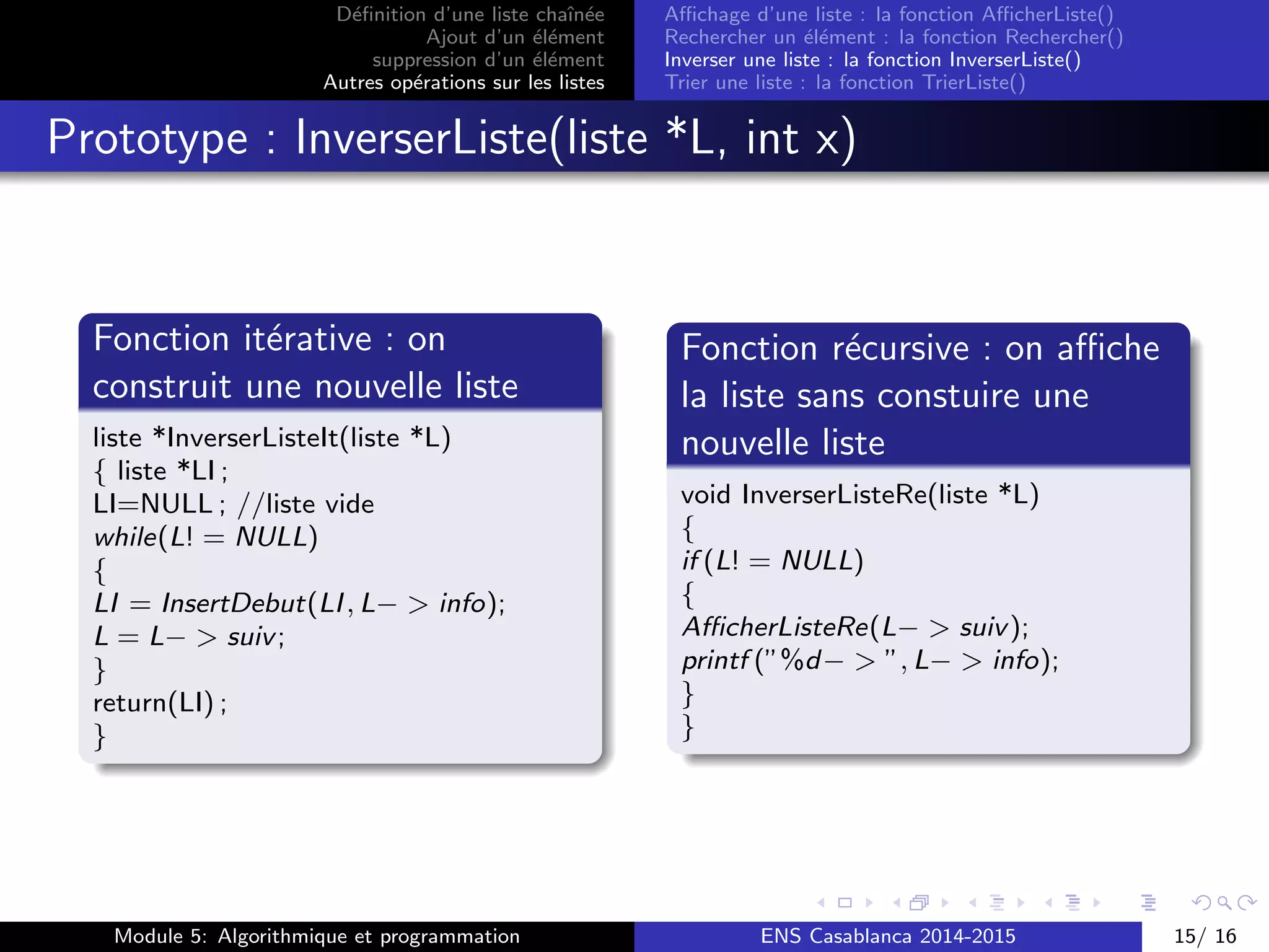 D´eﬁnition d’une liste chaˆın´ee
Ajout d’un ´el´ement
suppression d’un ´el´ement
Autres op´erations sur les listes
Aﬃchage d’une liste : la fonction AﬃcherListe()
Rechercher un ´el´ement : la fonction Rechercher()
Inverser une liste : la fonction InverserListe()
Trier une liste : la fonction TrierListe()
Prototype : InverserListe(liste *L, int x)
Fonction it´erative : on
construit une nouvelle liste
liste *InverserListeIt(liste *L)
{ liste *LI ;
LI=NULL ; //liste vide
while(L! = NULL)
{
LI = InsertDebut(LI, L− > info);
L = L− > suiv;
}
return(LI) ;
}
Fonction r´ecursive : on aﬃche
la liste sans constuire une
nouvelle liste
void InverserListeRe(liste *L)
{
if (L! = NULL)
{
AﬃcherListeRe(L− > suiv);
printf (”%d− > ”, L− > info);
}
}
Module 5: Algorithmique et programmation ENS Casablanca 2014-2015 15/ 16
 
