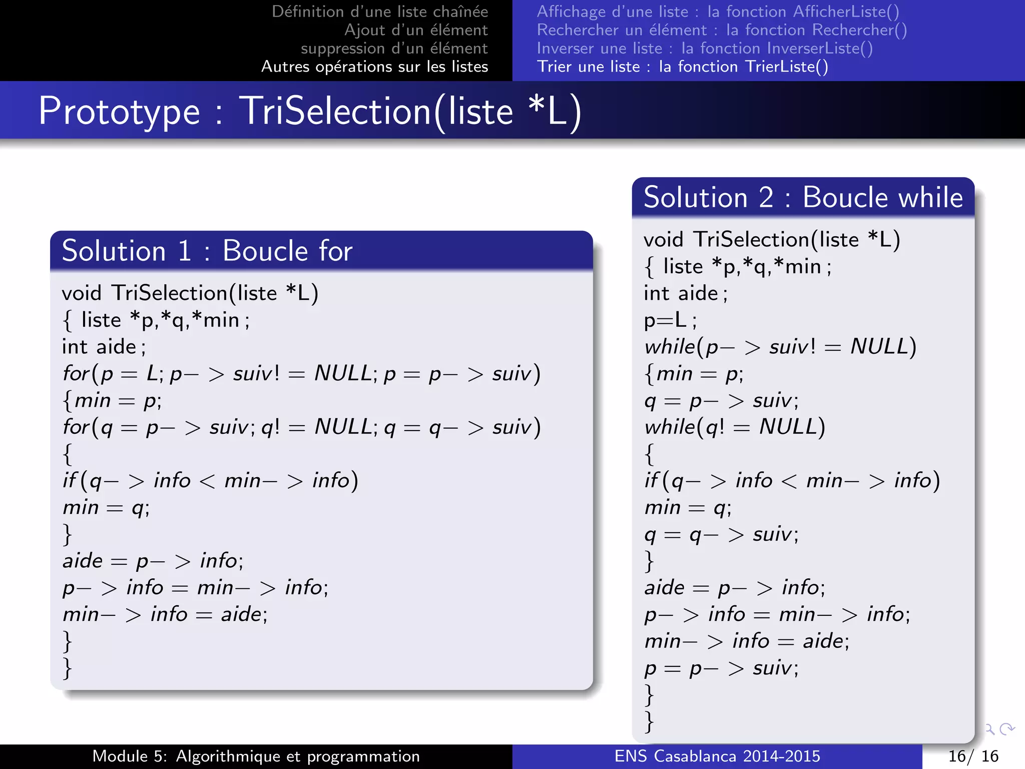 D´eﬁnition d’une liste chaˆın´ee
Ajout d’un ´el´ement
suppression d’un ´el´ement
Autres op´erations sur les listes
Aﬃchage d’une liste : la fonction AﬃcherListe()
Rechercher un ´el´ement : la fonction Rechercher()
Inverser une liste : la fonction InverserListe()
Trier une liste : la fonction TrierListe()
Prototype : TriSelection(liste *L)
Solution 1 : Boucle for
void TriSelection(liste *L)
{ liste *p,*q,*min ;
int aide ;
for(p = L; p− > suiv! = NULL; p = p− > suiv)
{min = p;
for(q = p− > suiv; q! = NULL; q = q− > suiv)
{
if (q− > info < min− > info)
min = q;
}
aide = p− > info;
p− > info = min− > info;
min− > info = aide;
}
}
Solution 2 : Boucle while
void TriSelection(liste *L)
{ liste *p,*q,*min ;
int aide ;
p=L ;
while(p− > suiv! = NULL)
{min = p;
q = p− > suiv;
while(q! = NULL)
{
if (q− > info < min− > info)
min = q;
q = q− > suiv;
}
aide = p− > info;
p− > info = min− > info;
min− > info = aide;
p = p− > suiv;
}
}
Module 5: Algorithmique et programmation ENS Casablanca 2014-2015 16/ 16
 