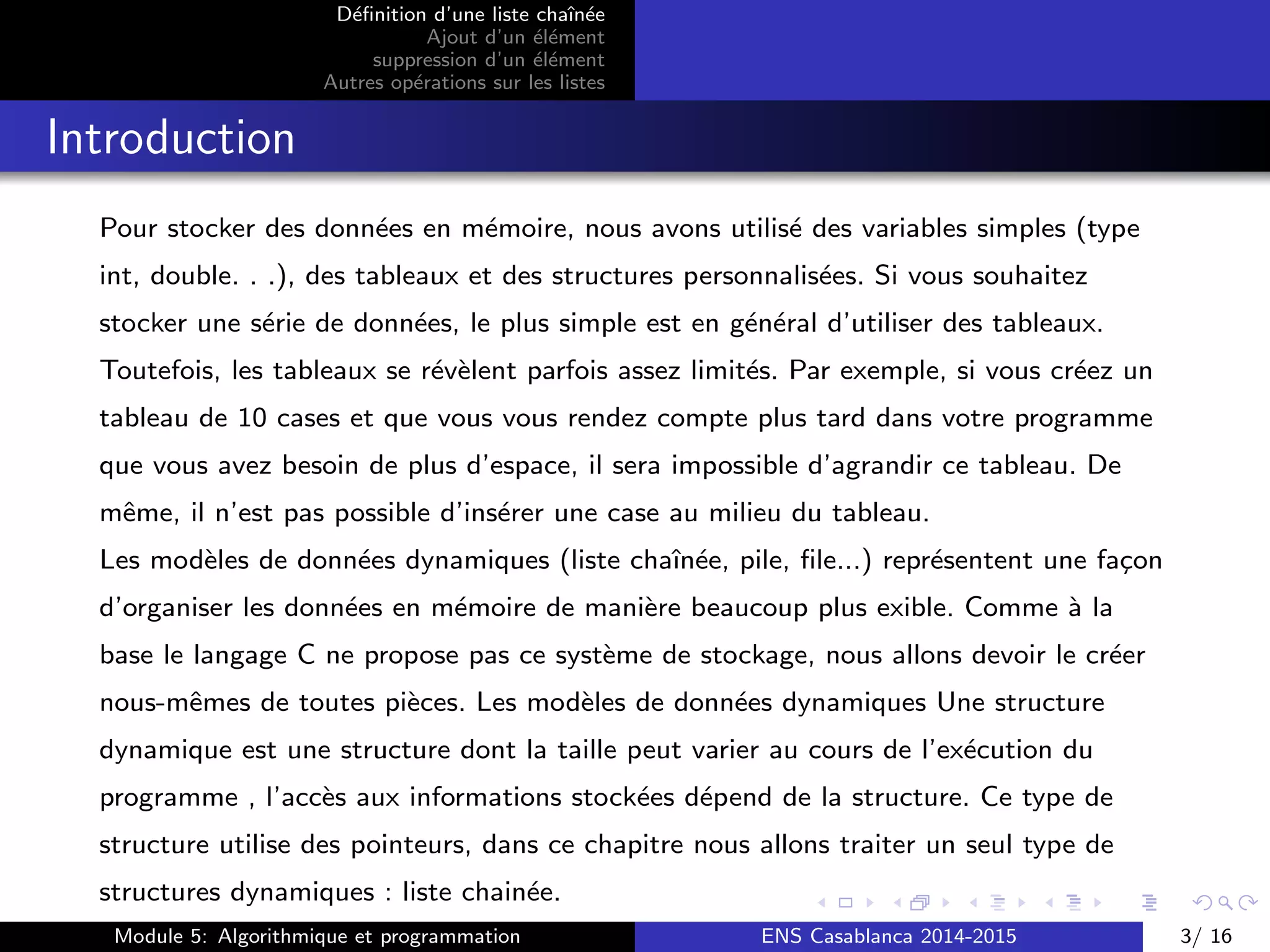 D´eﬁnition d’une liste chaˆın´ee
Ajout d’un ´el´ement
suppression d’un ´el´ement
Autres op´erations sur les listes
Introduction
Pour stocker des donn´ees en m´emoire, nous avons utilis´e des variables simples (type
int, double. . .), des tableaux et des structures personnalis´ees. Si vous souhaitez
stocker une s´erie de donn´ees, le plus simple est en g´en´eral d’utiliser des tableaux.
Toutefois, les tableaux se r´ev`elent parfois assez limit´es. Par exemple, si vous cr´eez un
tableau de 10 cases et que vous vous rendez compte plus tard dans votre programme
que vous avez besoin de plus d’espace, il sera impossible d’agrandir ce tableau. De
mˆeme, il n’est pas possible d’ins´erer une case au milieu du tableau.
Les mod`eles de donn´ees dynamiques (liste chaˆın´ee, pile, ﬁle...) repr´esentent une fa¸con
d’organiser les donn´ees en m´emoire de mani`ere beaucoup plus exible. Comme `a la
base le langage C ne propose pas ce syst`eme de stockage, nous allons devoir le cr´eer
nous-mˆemes de toutes pi`eces. Les mod`eles de donn´ees dynamiques Une structure
dynamique est une structure dont la taille peut varier au cours de l’ex´ecution du
programme , l’acc`es aux informations stock´ees d´epend de la structure. Ce type de
structure utilise des pointeurs, dans ce chapitre nous allons traiter un seul type de
structures dynamiques : liste chain´ee.
Module 5: Algorithmique et programmation ENS Casablanca 2014-2015 3/ 16
 