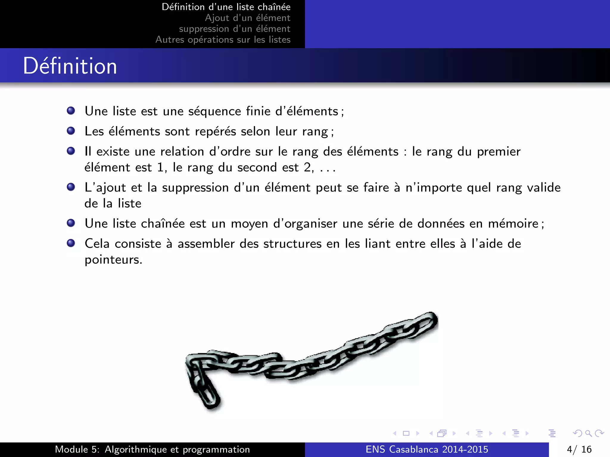 D´eﬁnition d’une liste chaˆın´ee
Ajout d’un ´el´ement
suppression d’un ´el´ement
Autres op´erations sur les listes
D´eﬁnition
Une liste est une s´equence ﬁnie d’´el´ements ;
Les ´el´ements sont rep´er´es selon leur rang ;
Il existe une relation d’ordre sur le rang des ´el´ements : le rang du premier
´el´ement est 1, le rang du second est 2, . . .
L’ajout et la suppression d’un ´el´ement peut se faire `a n’importe quel rang valide
de la liste
Une liste chaˆın´ee est un moyen d’organiser une s´erie de donn´ees en m´emoire ;
Cela consiste `a assembler des structures en les liant entre elles `a l’aide de
pointeurs.
Module 5: Algorithmique et programmation ENS Casablanca 2014-2015 4/ 16
 