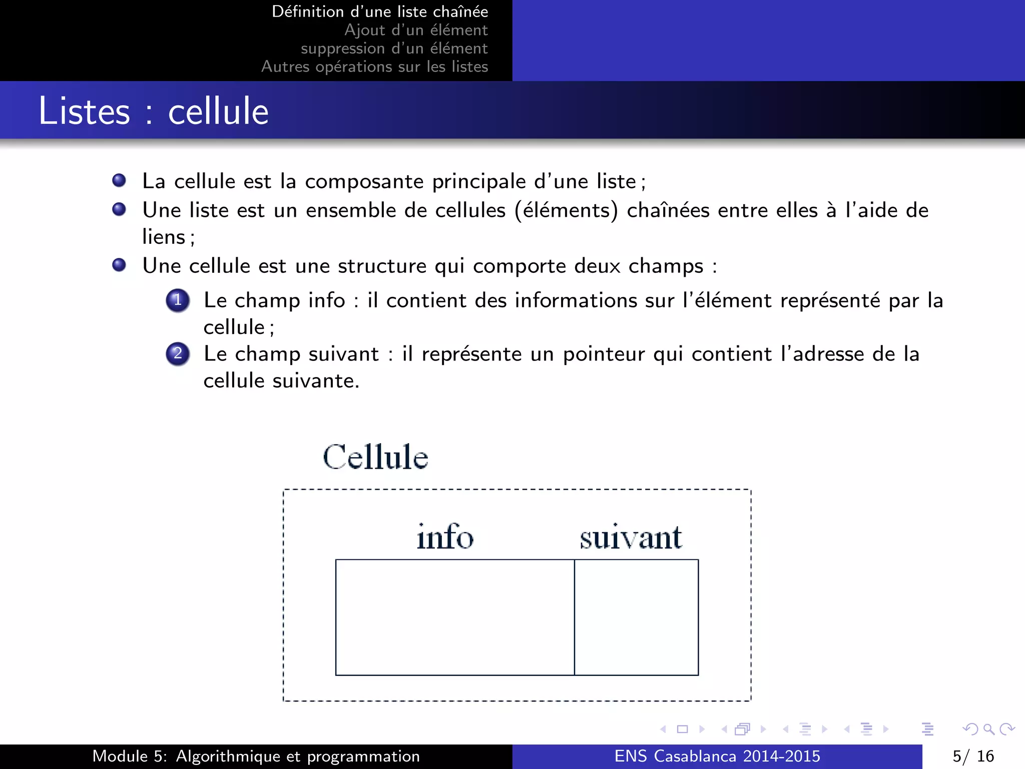 D´eﬁnition d’une liste chaˆın´ee
Ajout d’un ´el´ement
suppression d’un ´el´ement
Autres op´erations sur les listes
Listes : cellule
La cellule est la composante principale d’une liste ;
Une liste est un ensemble de cellules (´el´ements) chaˆın´ees entre elles `a l’aide de
liens ;
Une cellule est une structure qui comporte deux champs :
1 Le champ info : il contient des informations sur l’´el´ement repr´esent´e par la
cellule ;
2 Le champ suivant : il repr´esente un pointeur qui contient l’adresse de la
cellule suivante.
Module 5: Algorithmique et programmation ENS Casablanca 2014-2015 5/ 16
 