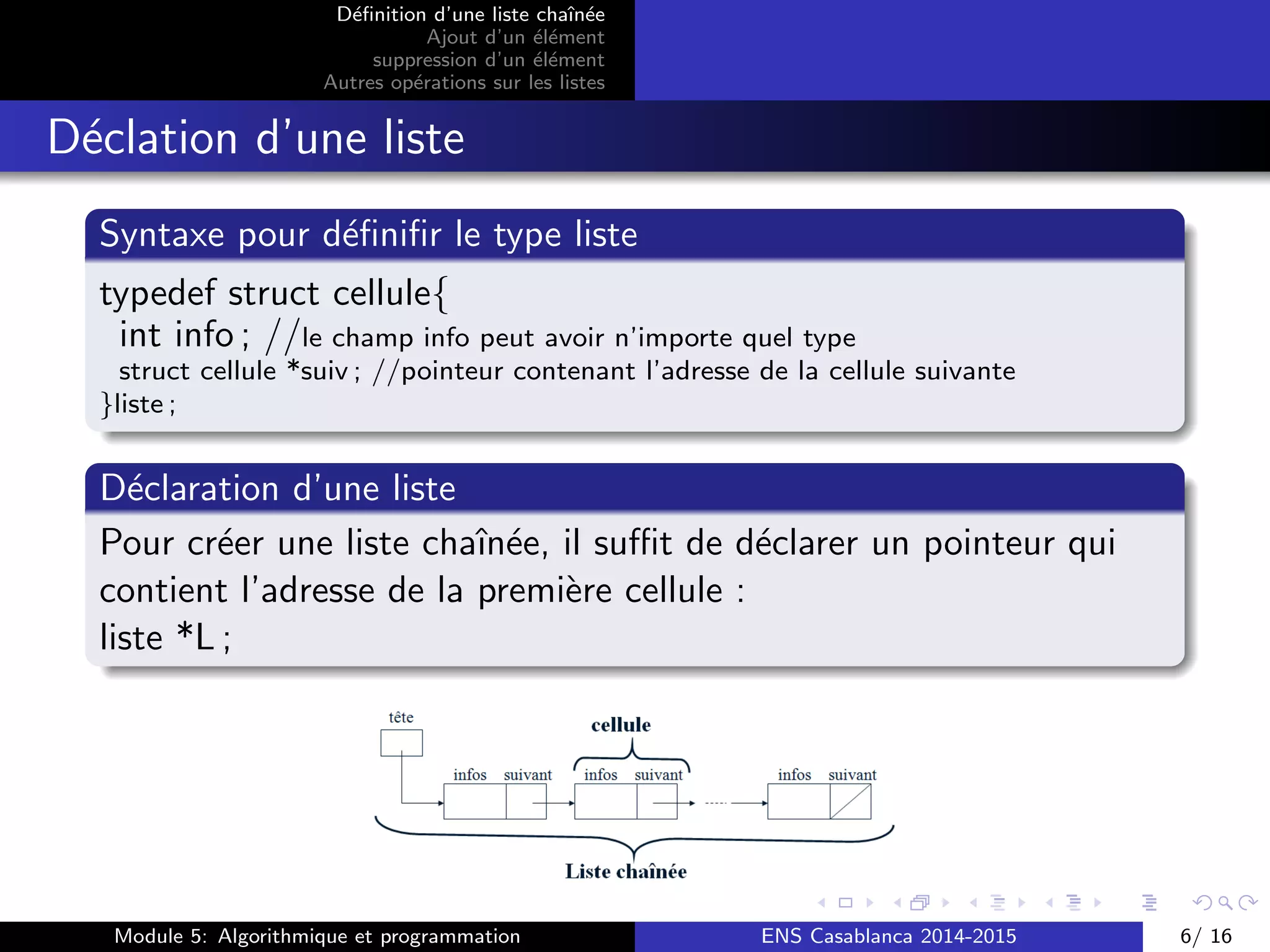 D´eﬁnition d’une liste chaˆın´ee
Ajout d’un ´el´ement
suppression d’un ´el´ement
Autres op´erations sur les listes
D´eclation d’une liste
Syntaxe pour d´eﬁniﬁr le type liste
typedef struct cellule{
int info ; //le champ info peut avoir n’importe quel type
struct cellule *suiv ; //pointeur contenant l’adresse de la cellule suivante
}liste ;
D´eclaration d’une liste
Pour cr´eer une liste chaˆın´ee, il suﬃt de d´eclarer un pointeur qui
contient l’adresse de la premi`ere cellule :
liste *L ;
Module 5: Algorithmique et programmation ENS Casablanca 2014-2015 6/ 16
 