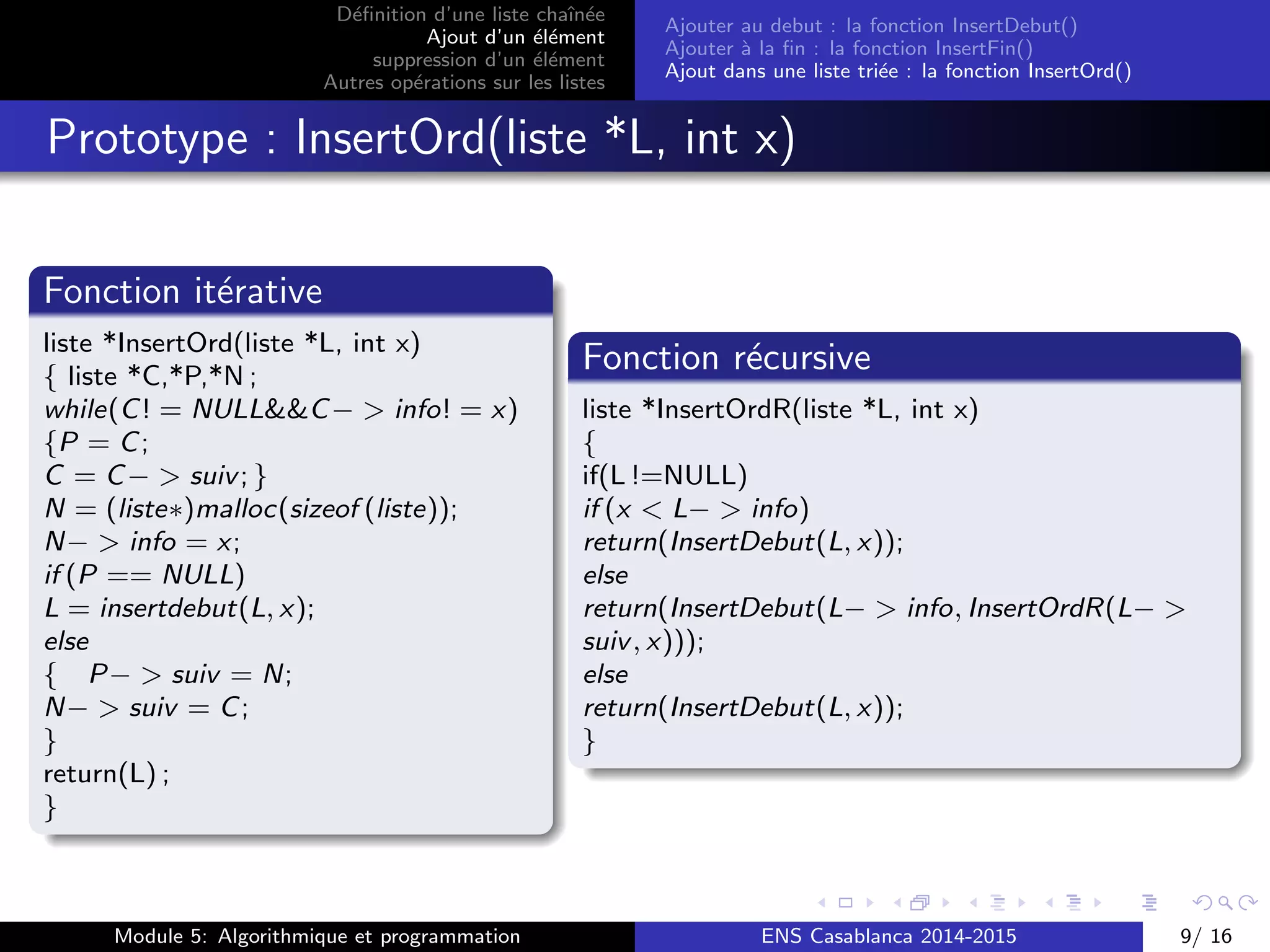 D´eﬁnition d’une liste chaˆın´ee
Ajout d’un ´el´ement
suppression d’un ´el´ement
Autres op´erations sur les listes
Ajouter au debut : la fonction InsertDebut()
Ajouter `a la ﬁn : la fonction InsertFin()
Ajout dans une liste tri´ee : la fonction InsertOrd()
Prototype : InsertOrd(liste *L, int x)
Fonction it´erative
liste *InsertOrd(liste *L, int x)
{ liste *C,*P,*N ;
while(C! = NULL&&C− > info! = x)
{P = C;
C = C− > suiv; }
N = (liste∗)malloc(sizeof (liste));
N− > info = x;
if (P == NULL)
L = insertdebut(L, x);
else
{ P− > suiv = N;
N− > suiv = C;
}
return(L) ;
}
Fonction r´ecursive
liste *InsertOrdR(liste *L, int x)
{
if(L !=NULL)
if (x < L− > info)
return(InsertDebut(L, x));
else
return(InsertDebut(L− > info, InsertOrdR(L− >
suiv, x)));
else
return(InsertDebut(L, x));
}
Module 5: Algorithmique et programmation ENS Casablanca 2014-2015 9/ 16
 