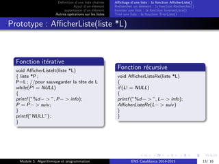 D´eﬁnition d’une liste chaˆın´ee
Ajout d’un ´el´ement
suppression d’un ´el´ement
Autres op´erations sur les listes
Aﬃchage d’une liste : la fonction AﬃcherListe()
Rechercher un ´el´ement : la fonction Rechercher()
Inverser une liste : la fonction InverserListe()
Trier une liste : la fonction TrierListe()
Prototype : AﬃcherListe(liste *L)
Fonction it´erative
void AﬃcherListeIt(liste *L)
{ liste *P ;
P=L ; //pour sauvegarder la tˆete de L
while(P! = NULL)
{
printf (”%d− > ”, P− > info);
P = P− > suiv;
}
printf(”NULL”) ;
}
Fonction r´ecursive
void AﬃcherListeRe(liste *L)
{
if (L! = NULL)
{
printf (”%d− > ”, L− > info);
AﬃcherListeRe(L− > suiv)
}
}
Module 5: Algorithmique et programmation ENS Casablanca 2014-2015 13/ 16
 
