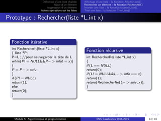 D´eﬁnition d’une liste chaˆın´ee
Ajout d’un ´el´ement
suppression d’un ´el´ement
Autres op´erations sur les listes
Aﬃchage d’une liste : la fonction AﬃcherListe()
Rechercher un ´el´ement : la fonction Rechercher()
Inverser une liste : la fonction InverserListe()
Trier une liste : la fonction TrierListe()
Prototype : Rechercher(liste *L,int x)
Fonction it´erative
int RechercherIt(liste *L,int x)
{ liste *P ;
P=L ; //pour sauvegarder la tˆete de L
while(P! = NULL&&P− > info! = x))
{
P = P− > suiv;
}
if (P! = NULL)
return(1);
else
return(0);
}
Fonction r´ecursive
int RechercherRe(liste *L,int x)
{
if (L == NULL)
return(0);
if (L! = NULL&&L− > info == x)
return(1);
return(RechercherRe(L− > suiv, x));
}
Module 5: Algorithmique et programmation ENS Casablanca 2014-2015 14/ 16
 