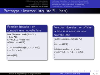 D´eﬁnition d’une liste chaˆın´ee
Ajout d’un ´el´ement
suppression d’un ´el´ement
Autres op´erations sur les listes
Aﬃchage d’une liste : la fonction AﬃcherListe()
Rechercher un ´el´ement : la fonction Rechercher()
Inverser une liste : la fonction InverserListe()
Trier une liste : la fonction TrierListe()
Prototype : InverserListe(liste *L, int x)
Fonction it´erative : on
construit une nouvelle liste
liste *InverserListeIt(liste *L)
{ liste *LI ;
LI=NULL ; //liste vide
while(L! = NULL)
{
LI = InsertDebut(LI, L− > info);
L = L− > suiv;
}
return(LI) ;
}
Fonction r´ecursive : on aﬃche
la liste sans constuire une
nouvelle liste
void InverserListeRe(liste *L)
{
if (L! = NULL)
{
AﬃcherListeRe(L− > suiv);
printf (”%d− > ”, L− > info);
}
}
Module 5: Algorithmique et programmation ENS Casablanca 2014-2015 15/ 16
 