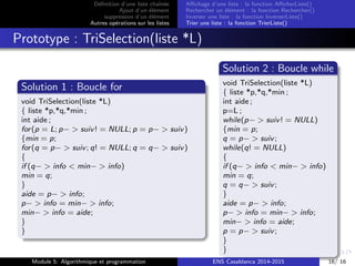 D´eﬁnition d’une liste chaˆın´ee
Ajout d’un ´el´ement
suppression d’un ´el´ement
Autres op´erations sur les listes
Aﬃchage d’une liste : la fonction AﬃcherListe()
Rechercher un ´el´ement : la fonction Rechercher()
Inverser une liste : la fonction InverserListe()
Trier une liste : la fonction TrierListe()
Prototype : TriSelection(liste *L)
Solution 1 : Boucle for
void TriSelection(liste *L)
{ liste *p,*q,*min ;
int aide ;
for(p = L; p− > suiv! = NULL; p = p− > suiv)
{min = p;
for(q = p− > suiv; q! = NULL; q = q− > suiv)
{
if (q− > info < min− > info)
min = q;
}
aide = p− > info;
p− > info = min− > info;
min− > info = aide;
}
}
Solution 2 : Boucle while
void TriSelection(liste *L)
{ liste *p,*q,*min ;
int aide ;
p=L ;
while(p− > suiv! = NULL)
{min = p;
q = p− > suiv;
while(q! = NULL)
{
if (q− > info < min− > info)
min = q;
q = q− > suiv;
}
aide = p− > info;
p− > info = min− > info;
min− > info = aide;
p = p− > suiv;
}
}
Module 5: Algorithmique et programmation ENS Casablanca 2014-2015 16/ 16
 