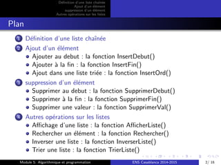 D´eﬁnition d’une liste chaˆın´ee
Ajout d’un ´el´ement
suppression d’un ´el´ement
Autres op´erations sur les listes
Plan
1 D´eﬁnition d’une liste chaˆın´ee
2 Ajout d’un ´el´ement
Ajouter au debut : la fonction InsertDebut()
Ajouter `a la ﬁn : la fonction InsertFin()
Ajout dans une liste tri´ee : la fonction InsertOrd()
3 suppression d’un ´el´ement
Supprimer au debut : la fonction SupprimerDebut()
Supprimer `a la ﬁn : la fonction SupprimerFin()
Supprimer une valeur : la fonction SupprimerVal()
4 Autres op´erations sur les listes
Aﬃchage d’une liste : la fonction AﬃcherListe()
Rechercher un ´el´ement : la fonction Rechercher()
Inverser une liste : la fonction InverserListe()
Trier une liste : la fonction TrierListe()
Module 5: Algorithmique et programmation ENS Casablanca 2014-2015 2/ 16
 