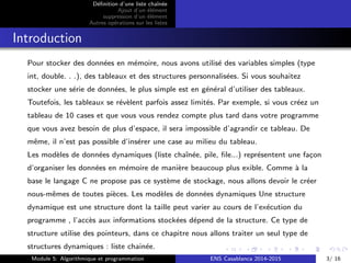 D´eﬁnition d’une liste chaˆın´ee
Ajout d’un ´el´ement
suppression d’un ´el´ement
Autres op´erations sur les listes
Introduction
Pour stocker des donn´ees en m´emoire, nous avons utilis´e des variables simples (type
int, double. . .), des tableaux et des structures personnalis´ees. Si vous souhaitez
stocker une s´erie de donn´ees, le plus simple est en g´en´eral d’utiliser des tableaux.
Toutefois, les tableaux se r´ev`elent parfois assez limit´es. Par exemple, si vous cr´eez un
tableau de 10 cases et que vous vous rendez compte plus tard dans votre programme
que vous avez besoin de plus d’espace, il sera impossible d’agrandir ce tableau. De
mˆeme, il n’est pas possible d’ins´erer une case au milieu du tableau.
Les mod`eles de donn´ees dynamiques (liste chaˆın´ee, pile, ﬁle...) repr´esentent une fa¸con
d’organiser les donn´ees en m´emoire de mani`ere beaucoup plus exible. Comme `a la
base le langage C ne propose pas ce syst`eme de stockage, nous allons devoir le cr´eer
nous-mˆemes de toutes pi`eces. Les mod`eles de donn´ees dynamiques Une structure
dynamique est une structure dont la taille peut varier au cours de l’ex´ecution du
programme , l’acc`es aux informations stock´ees d´epend de la structure. Ce type de
structure utilise des pointeurs, dans ce chapitre nous allons traiter un seul type de
structures dynamiques : liste chain´ee.
Module 5: Algorithmique et programmation ENS Casablanca 2014-2015 3/ 16
 