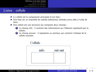 D´eﬁnition d’une liste chaˆın´ee
Ajout d’un ´el´ement
suppression d’un ´el´ement
Autres op´erations sur les listes
Listes : cellule
La cellule est la composante principale d’une liste ;
Une liste est un ensemble de cellules (´el´ements) chaˆın´ees entre elles `a l’aide de
liens ;
Une cellule est une structure qui comporte deux champs :
1 Le champ info : il contient des informations sur l’´el´ement repr´esent´e par la
cellule ;
2 Le champ suivant : il repr´esente un pointeur qui contient l’adresse de la
cellule suivante.
Module 5: Algorithmique et programmation ENS Casablanca 2014-2015 5/ 16
 
