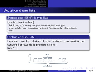 D´eﬁnition d’une liste chaˆın´ee
Ajout d’un ´el´ement
suppression d’un ´el´ement
Autres op´erations sur les listes
D´eclation d’une liste
Syntaxe pour d´eﬁniﬁr le type liste
typedef struct cellule{
int info ; //le champ info peut avoir n’importe quel type
struct cellule *suiv ; //pointeur contenant l’adresse de la cellule suivante
}liste ;
D´eclaration d’une liste
Pour cr´eer une liste chaˆın´ee, il suﬃt de d´eclarer un pointeur qui
contient l’adresse de la premi`ere cellule :
liste *L ;
Module 5: Algorithmique et programmation ENS Casablanca 2014-2015 6/ 16
 