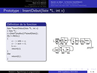 D´eﬁnition d’une liste chaˆın´ee
Ajout d’un ´el´ement
suppression d’un ´el´ement
Autres op´erations sur les listes
Ajouter au debut : la fonction InsertDebut()
Ajouter `a la ﬁn : la fonction InsertFin()
Ajout dans une liste tri´ee : la fonction InsertOrd()
Prototype : InsertDebut(liste *L, int x)
D´eﬁnition de la fonction
liste *InsertDebut(liste *L, int x)
{ liste *c ;
c=(liste*)malloc(1*sizeof(liste)) ;
if(c !=NULL)
{
c− > info = x;
c− > suiv = L;
L=c ;
return(c);
}
else
return(L) ;
}
Module 5: Algorithmique et programmation ENS Casablanca 2014-2015 7/ 16
 