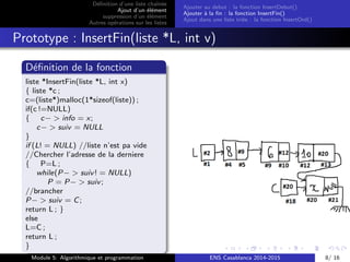 D´eﬁnition d’une liste chaˆın´ee
Ajout d’un ´el´ement
suppression d’un ´el´ement
Autres op´erations sur les listes
Ajouter au debut : la fonction InsertDebut()
Ajouter `a la ﬁn : la fonction InsertFin()
Ajout dans une liste tri´ee : la fonction InsertOrd()
Prototype : InsertFin(liste *L, int v)
D´eﬁnition de la fonction
liste *InsertFin(liste *L, int x)
{ liste *c ;
c=(liste*)malloc(1*sizeof(liste)) ;
if(c !=NULL)
{ c− > info = x;
c− > suiv = NULL
}
if (L! = NULL) //liste n’est pa vide
//Chercher l’adresse de la derniere
{ P=L ;
while(P− > suiv! = NULL)
P = P− > suiv;
//brancher
P− > suiv = C;
return L ; }
else
L=C ;
return L ;
}
Module 5: Algorithmique et programmation ENS Casablanca 2014-2015 8/ 16
 