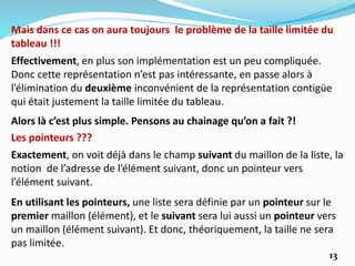 13
Effectivement, en plus son implémentation est un peu compliquée.
Donc cette représentation n’est pas intéressante, en passe alors à
l’élimination du deuxième inconvénient de la représentation contigüe
qui était justement la taille limitée du tableau.
Mais dans ce cas on aura toujours le problème de la taille limitée du
tableau !!!
Alors là c’est plus simple. Pensons au chainage qu’on a fait ?!
Les pointeurs ???
Exactement, on voit déjà dans le champ suivant du maillon de la liste, la
notion de l’adresse de l’élément suivant, donc un pointeur vers
l’élément suivant.
En utilisant les pointeurs, une liste sera définie par un pointeur sur le
premier maillon (élément), et le suivant sera lui aussi un pointeur vers
un maillon (élément suivant). Et donc, théoriquement, la taille ne sera
pas limitée.
 
