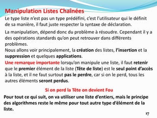 17
Le type liste n’est pas un type prédéfini, c’est l’utilisateur qui le définit
de sa manière, il faut juste respecter la syntaxe de déclaration.
Manipulation Listes Chaînées
Pour tout ce qui suit, on va utiliser une liste d’entiers, mais le principe
des algorithmes reste le même pour tout autre type d’élément de la
liste.
La manipulation, dépend donc du problème à résoudre. Cependant il y a
des opérations standards qu’on peut retrouver dans différents
problèmes.
Nous allons voir principalement, la création des listes, l’insertion et la
suppression et quelques applications.
Une remarque importante lorsqu’on manipule une liste, il faut retenir
que le premier élément de la liste (Tête de liste) est le seul point d’accès
à la liste, et il ne faut surtout pas le perdre, car si on le perd, tous les
autres éléments seront perdus.
Si on perd la Tête on devient Fou
 