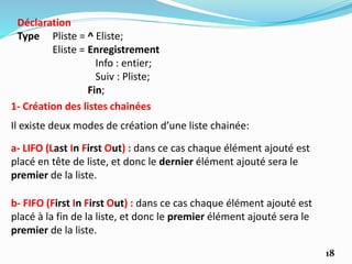 18
a- LIFO (Last In First Out) : dans ce cas chaque élément ajouté est
placé en tête de liste, et donc le dernier élément ajouté sera le
premier de la liste.
b- FIFO (First In First Out) : dans ce cas chaque élément ajouté est
placé à la fin de la liste, et donc le premier élément ajouté sera le
premier de la liste.
1- Création des listes chainées
Il existe deux modes de création d’une liste chainée:
Déclaration
Type Pliste = ^ Eliste;
Eliste = Enregistrement
Info : entier;
Suiv : Pliste;
Fin;
 