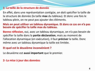 4
1- La taille de la structure de donnée
Mais on peut utiliser un tableau dynamique. Et dans ce cas on n’a pas
besoin de spécifier la taille max du tableau.
En effet, dans une représentation contigüe, on doit spécifier la taille de
la structure de donnée (la taille max du tableau). Et donc une fois le
tableau plein, on ne peut pas ajouter des éléments.
Et quel est le deuxième inconvénient ?
Bonne réflexion, oui, avec un tableau dynamique, on n’a pas besoin de
spécifier la taille dans la partie déclaration, mais au moment de
l’allocation dynamique (en exécution), il faut préciser la taille. Donc
même avec un tableau dynamique la taille est limitée.
Le deuxième est aussi important que le premier.
2- La mise à jour des données
 