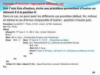 44
Soit T une liste d’entiers, écrire une procédure permettant d’insérer un
élément X à la position K.
Exemple d’insertion regroupant différents cas
Dans ce cas, on peut avoir les différents cas possibles (début, fin, milieu)
et même le cas d’erreur (impossible d’insérer : position n’existe pas)
Procedure Insert(E/S/ T : Pliste ; E/ X,K : entier ; S/ INS : booleen);
Var P,Q : Pliste;
Debut
Allouer(P); P^.Suiv ← X; INS ← Vrai; //créer l’élément
Si K<1
Alors INS ← Faux; //impossible d’insérer, pos n’existe pas
Sinon Si K = 1 Alors P^.Suiv ← T ; T ← P //insertion au début
Sinon Q ← AdressePos(T,K-1); //adresse du précédent de pos
Si Q = Nil
Alors INS ← Faux;
Sinon P^.Suiv ← Q^.Suiv ; Q^.Suiv ← P ; //insérer au milieu ou à la fin
Fsi;
Fsi;
Fsi;
Fsi;
Si Non INS Alors Liberer(P) Fsi; //pas d’insertion, annuler l’allocation mémoire
Fin;
 