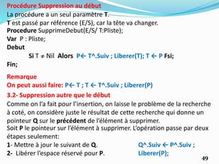 49
La procédure a un seul paramètre T.
T est passé par référence (E/S), car la tête va changer.
Procédure Suppression au début
Procedure SupprimeDebut(E/S/ T:Pliste);
Var P : Pliste;
Debut
Si T ≠ Nil Alors P← T^.Suiv ; Liberer(T); T ← P Fsi;
Fin;
3.2- Suppression autre que le début
Comme on l’a fait pour l’insertion, on laisse le problème de la recherche
à coté, on considère juste le résultat de cette recherche qui donne un
pointeur Q sur le précédent de l’élément à supprimer.
Soit P le pointeur sur l’élément à supprimer. L’opération passe par deux
étapes seulement:
1- Mettre à jour le suivant de Q. Q^.Suiv ← P^.Suiv ;
2- Libérer l’espace réservé pour P. Liberer(P);
Remarque
On peut aussi faire: P← T ; T ← T^.Suiv ; Liberer(P)
 