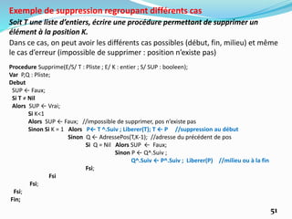 51
Soit T une liste d’entiers, écrire une procédure permettant de supprimer un
élément à la position K.
Exemple de suppression regroupant différents cas
Dans ce cas, on peut avoir les différents cas possibles (début, fin, milieu) et même
le cas d’erreur (impossible de supprimer : position n’existe pas)
Procedure Supprime(E/S/ T : Pliste ; E/ K : entier ; S/ SUP : booleen);
Var P,Q : Pliste;
Debut
SUP ← Faux;
Si T ≠ Nil
Alors SUP ← Vrai;
Si K<1
Alors SUP ← Faux; //impossible de supprimer, pos n’existe pas
Sinon Si K = 1 Alors P← T ^.Suiv ; Liberer(T); T ← P //suppression au début
Sinon Q ← AdressePos(T,K-1); //adresse du précédent de pos
Si Q = Nil Alors SUP ← Faux;
Sinon P ← Q^.Suiv ;
Q^.Suiv ← P^.Suiv ; Liberer(P) //milieu ou à la fin
Fsi;
Fsi
Fsi;
Fsi;
Fin;
 