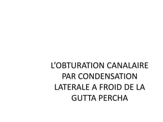 L’OBTURATION CANALAIRE
PAR CONDENSATION
LATERALE A FROID DE LA
GUTTA PERCHA
 