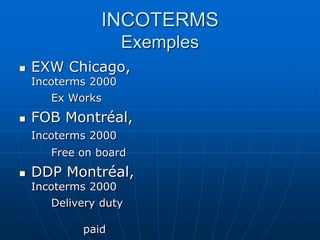 INCOTERMS
Exemples
 EXW Chicago,
Incoterms 2000
Ex Works
 FOB Montréal,
Incoterms 2000
Free on board
 DDP Montréal,
Incoterms 2000
Delivery duty
paid
 