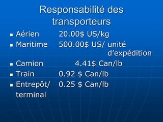 Responsabilité des
transporteurs
 Aérien 20.00$ US/kg
 Maritime 500.00$ US/ unité
d’expédition
 Camion 4.41$ Can/lb
 Train 0.92 $ Can/lb
 Entrepôt/ 0.25 $ Can/lb
terminal
 