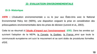 10
II-3- Historique
1970 : L’évaluation environnementale a vu le jour aux États-Unis avec le National
Environmental Policy Act (NEPA), une disposition exigeant la prise en considération des
préoccupations environnementales dans les prises de décision (Lerond et al., 2003).
Cette loi se résumait à l’étude d’impact sur l’environnement (EIE). Dans les années qui
suivirent l'adoption de la NEPA, le Canada, le Québec, la France ainsi que toute la
communauté européenne ont suivi le mouvement et se sont dotés de procédures formelles
d'EIE.
II- EVALUATION ENVIRONNEMENTALE
 
