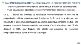 102
V- EVALUATION ENVIRONNEMENTALE EN LIEN AVEC LE FINANCEMENT DES PROJETS
V-3- Evaluation environnementale par la Banque africaine de développement
La SO 1 énonce les principes de l’évaluation environnementale et consacre la
catégorisation utilisée antérieurement (catégories 1, 2, etc.) en y ajoutant une
nouveauté : une sous-classification du risque climatique (encadré 11.13). Elle
propose, comme la Banque mondiale, une variété d’outils d’analyse, dont l’étude
d’impact et l’EES, pour lesquels elle adopte une procédure de réalisation
comparable en tous points à celle de la Banque.
Les sauvegardes opérationnelles environnementales et sociales intégrées
 