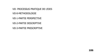 106
VII-0-METHODOLOGIE
VII-1-PARTIE PERSPECTIVE
VII-2-PARTIE DESCRIPTIVE
VII-3-PARTIE PRESCRIPTIVE
VII- PROCESSUS PRATIQUE DE L’EIES
 