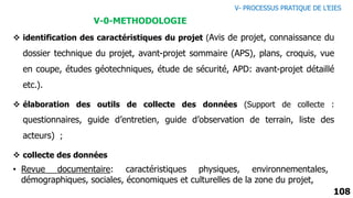 108
V-0-METHODOLOGIE
 identification des caractéristiques du projet (Avis de projet, connaissance du
dossier technique du projet, avant-projet sommaire (APS), plans, croquis, vue
en coupe, études géotechniques, étude de sécurité, APD: avant-projet détaillé
etc.).
 élaboration des outils de collecte des données (Support de collecte :
questionnaires, guide d’entretien, guide d’observation de terrain, liste des
acteurs) ;
 collecte des données
• Revue documentaire: caractéristiques physiques, environnementales,
démographiques, sociales, économiques et culturelles de la zone du projet,
V- PROCESSUS PRATIQUE DE L’EIES
 