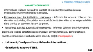 109
- traitement, l’analyse et la synthèse des informations ;
- rédaction du rapport d’EIES.
informations relatives aux cadres législatif et réglementaire applicables aux
évaluations environnementales et sociales.
V-0-METHODOLOGIE
 Rencontres avec les institutions ressources : informer les acteurs, collecter des
données sectorielles, d’apprécier les capacités institutionnelles et les responsabilités
dans la mise en œuvre et le suivi du projet.
 Rencontres avec les autorités administratives : informer, collecter des informations
propre à la localité caractéristiques physique, environnementale, démographique,
sociale, économique et culturelle de la zone du projet (Monographie)
V- PROCESSUS PRATIQUE DE L’EIES
 