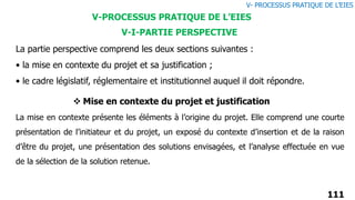 111
La partie perspective comprend les deux sections suivantes :
• la mise en contexte du projet et sa justification ;
• le cadre législatif, réglementaire et institutionnel auquel il doit répondre.
V-I-PARTIE PERSPECTIVE
V-PROCESSUS PRATIQUE DE L’EIES
 Mise en contexte du projet et justification
La mise en contexte présente les éléments à l’origine du projet. Elle comprend une courte
présentation de l’initiateur et du projet, un exposé du contexte d’insertion et de la raison
d’être du projet, une présentation des solutions envisagées, et l’analyse effectuée en vue
de la sélection de la solution retenue.
V- PROCESSUS PRATIQUE DE L’EIES
 