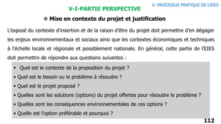 112
V-I-PARTIE PERSPECTIVE
 Mise en contexte du projet et justification
L’exposé du contexte d’insertion et de la raison d’être du projet doit permettre d’en dégager
les enjeux environnementaux et sociaux ainsi que les contextes économiques et techniques
à l’échelle locale et régionale et possiblement nationale. En général, cette partie de l’EIES
doit permettre de répondre aux questions suivantes :
 Quel est le contexte de la proposition du projet ?
• Quel est le besoin ou le problème à résoudre ?
• Quel est le projet proposé ?
• Quelles sont les solutions (options) du projet offertes pour résoudre le problème ?
• Quelles sont les conséquences environnementales de ces options ?
• Quelle est l’option préférable et pourquoi ?
V- PROCESSUS PRATIQUE DE L’EIES
 
