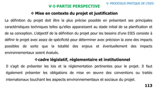 113
La définition du projet doit être la plus précise possible en présentant ses principales
caractéristiques techniques telles qu’elles apparaissent au stade initial de sa planification et
de sa conception. L’objectif de la définition du projet pour les besoins d’une EIES consiste à
définir le projet avec assez de spécificité pour déterminer avec précision la zone des impacts
possibles de sorte que la totalité des enjeux et éventuellement des impacts
environnementaux soient évalués.
V-I-PARTIE PERSPECTIVE
 Mise en contexte du projet et justification
cadre législatif, réglementaire et institutionnel
Il s’agit de présenter les lois et la réglementation pertinentes pour le projet. Il faut
également présenter les obligations de mise en œuvre des conventions ou traités
internationaux touchant les aspects environnementaux et sociaux du projet.
V- PROCESSUS PRATIQUE DE L’EIES
 
