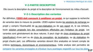 117
V-2-PARTIE DESCRIPTIVE
Elle couvre la description du projet et la description de l’environnement du milieu d’accueil.
V-2-1-Description des variantes
Par définition, l’EIES doit concourir à améliorer un projet, ce qui suppose la recherche
de variantes dans la mesure du possible. L’EIES explore toutes les solutions de rechange au
projet y compris l’éventualité de sa non-réalisation ou de son report et, le cas échéant,
toute solution proposée lors des consultations effectuées par l’initiateur de projet. Les
variantes sont généralement de deux natures. Il peut s’agir de choix stratégique du projet
(planification) d’une part ou de choix de conception, de localisation, ou de réalisation du
projet d’autre part. Les différentes variantes doivent être analysées en tenant compte de
critères techniques, économiques et environnementaux. Cette analyse doit permettre de
comparer les variantes envisagées et d’évaluer leurs avantages respectifs sur tous les plans.
V- PROCESSUS PRATIQUE DE L’EIES
 