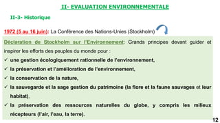 12
1972 (5 au 16 juin): La Conférence des Nations-Unies (Stockholm)
II-3- Historique
Déclaration de Stockholm sur l’Environnement: Grands principes devant guider et
inspirer les efforts des peuples du monde pour :
 une gestion écologiquement rationnelle de l’environnement,
 la préservation et l’amélioration de l’environnement,
 la conservation de la nature,
 la sauvegarde et la sage gestion du patrimoine (la flore et la faune sauvages et leur
habitat),
 la préservation des ressources naturelles du globe, y compris les milieux
récepteurs (l’air, l’eau, la terre).
II- EVALUATION ENVIRONNEMENTALE
 