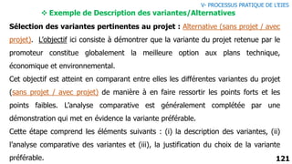 121
Sélection des variantes pertinentes au projet : Alternative (sans projet / avec
projet). L’objectif ici consiste à démontrer que la variante du projet retenue par le
promoteur constitue globalement la meilleure option aux plans technique,
économique et environnemental.
Cet objectif est atteint en comparant entre elles les différentes variantes du projet
(sans projet / avec projet) de manière à en faire ressortir les points forts et les
points faibles. L’analyse comparative est généralement complétée par une
démonstration qui met en évidence la variante préférable.
Cette étape comprend les éléments suivants : (i) la description des variantes, (ii)
l’analyse comparative des variantes et (iii), la justification du choix de la variante
préférable.
 Exemple de Description des variantes/Alternatives
V- PROCESSUS PRATIQUE DE L’EIES
 