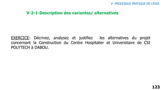 123
EXERCICE: Décrivez, analysez et justifiez les alternatives du projet
concernant la Construction du Centre Hospitalier et Universitaire de CSI
POLYTECH à DABOU.
V-2-1-Description des variantes/ alternatives
V- PROCESSUS PRATIQUE DE L’EIES
 