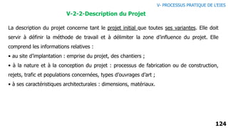124
La description du projet concerne tant le projet initial que toutes ses variantes. Elle doit
servir à définir la méthode de travail et à délimiter la zone d’influence du projet. Elle
comprend les informations relatives :
• au site d’implantation : emprise du projet, des chantiers ;
• à la nature et à la conception du projet : processus de fabrication ou de construction,
rejets, trafic et populations concernées, types d’ouvrages d’art ;
• à ses caractéristiques architecturales : dimensions, matériaux.
V-2-2-Description du Projet
V- PROCESSUS PRATIQUE DE L’EIES
 
