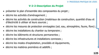 125
 présenter le plan d’ensemble des composantes du projet ;
 décrire les activités d’aménagement ;
 décrire les activités de construction (matériaux de construction, quantité d’eau et
d’électricité à utiliser et leurs sources ;
 décrire les mesures de protection envisagées (sol, eau, atmosphère, faune, flore) ;
 décrire les installations du chantier ou temporaire ;
 décrire les bâtiments et structures permanentes ;
 décrire les infrastructures et installations connexes ;
 décrire les modes d’exploitation, procédés et équipements,
 décrire les matières premières et additifs ;
V-2-2-Description du Projet
V- PROCESSUS PRATIQUE DE L’EIES
 