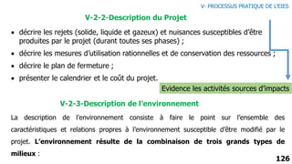 126
 décrire les rejets (solide, liquide et gazeux) et nuisances susceptibles d’être
produites par le projet (durant toutes ses phases) ;
 décrire les mesures d’utilisation rationnelles et de conservation des ressources ;
 décrire le plan de fermeture ;
 présenter le calendrier et le coût du projet.
V-2-3-Description de l’environnement
Evidence les activités sources d’impacts
V-2-2-Description du Projet
La description de l’environnement consiste à faire le point sur l’ensemble des
caractéristiques et relations propres à l’environnement susceptible d’être modifié par le
projet. L’environnement résulte de la combinaison de trois grands types de
milieux :
V- PROCESSUS PRATIQUE DE L’EIES
 