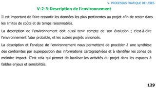 129
V-2-3-Description de l’environnement
Il est important de faire ressortir les données les plus pertinentes au projet afin de rester dans
les limites de coûts et de temps raisonnables.
La description de l’environnement doit aussi tenir compte de son évolution ; c'est-à-dire
l’environnement futur probable, et les autres projets annoncés.
La description et l’analyse de l’environnement nous permettent de procéder à une synthèse
des contraintes par superposition des informations cartographiées et à identifier les zones de
moindre impact. C’est cela qui permet de localiser les activités du projet dans les espaces à
faibles enjeux et sensibilités.
V- PROCESSUS PRATIQUE DE L’EIES
 